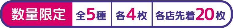 数量限定 全5種 各4枚 各店先着20枚
