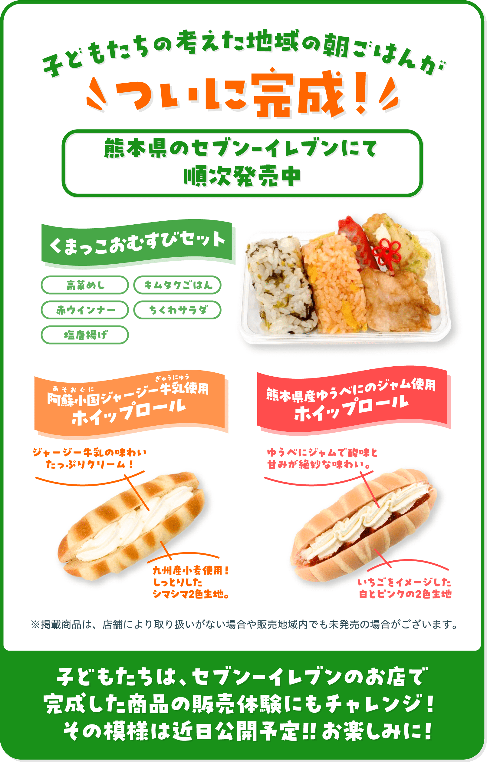 速報!子どもたちの考えた地域の朝ごはんがついに完成！熊本地区のセブンイレブンにて2026年2/17（火）～順次発売 くまっこおむすびセット 阿蘇小国ジャージー牛乳使用ホイップロール 熊本県産ゆうべにのジャム使用ホイップロール ※掲載商品は、店舗により取り扱いがない場合や販売地域内でも未発売の場合がございます。 子どもたちは、セブン‐イレブンのお店で完成した商品の販売体験にもチャレンジ！その模様は近日公開予定！！お楽しみに！