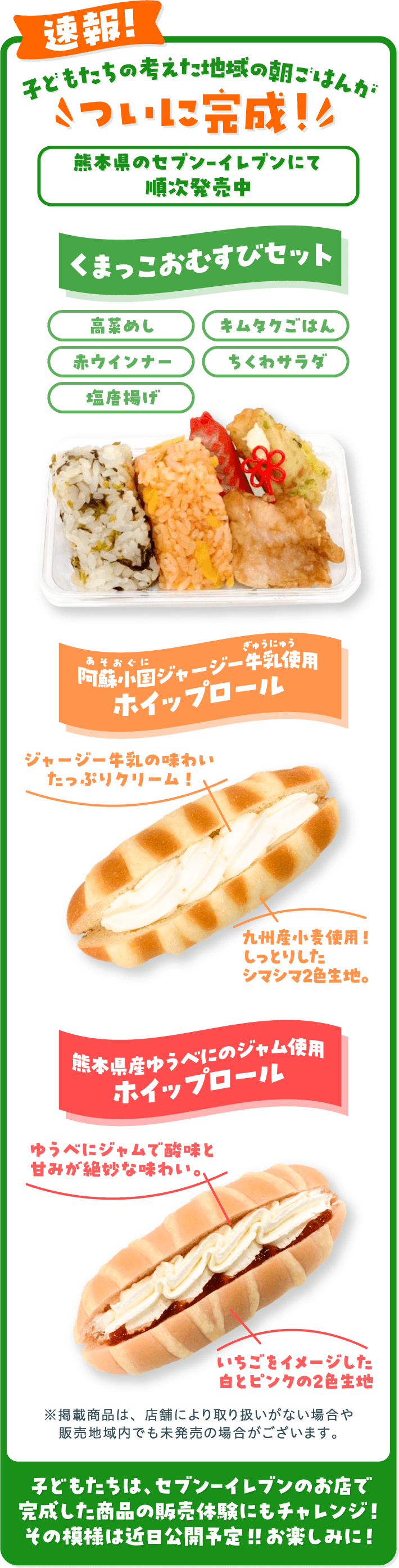 速報!子どもたちの考えた地域の朝ごはんがついに完成！熊本地区のセブンイレブンにて2026年2/17（火）～順次発売 くまっこおむすびセット 阿蘇小国ジャージー牛乳使用ホイップロール 熊本県産ゆうべにのジャム使用ホイップロール ※掲載商品は、店舗により取り扱いがない場合や販売地域内でも未発売の場合がございます。 子どもたちは、セブン‐イレブンのお店で完成した商品の販売体験にもチャレンジ！その模様は近日公開予定！！お楽しみに！
