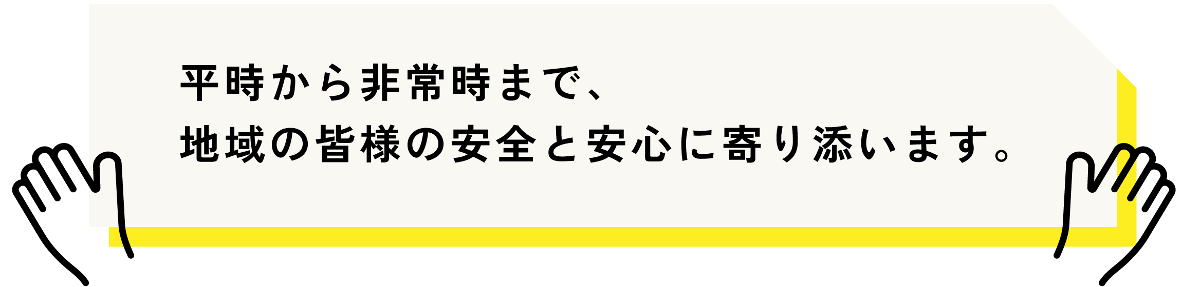 平時から非常時まで、地域の人たちの安全と安心に寄り添います
