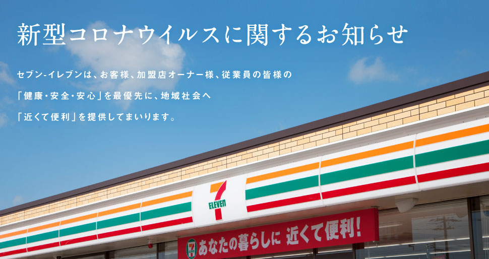 新型コロナウイルスに関するお知らせ セブン-イレブンは、お客様、加盟店オーナー様、従業員の皆様の「安全・安心・健康」を最優先に、地域社会へ「近くて便利」を提供してまいります。