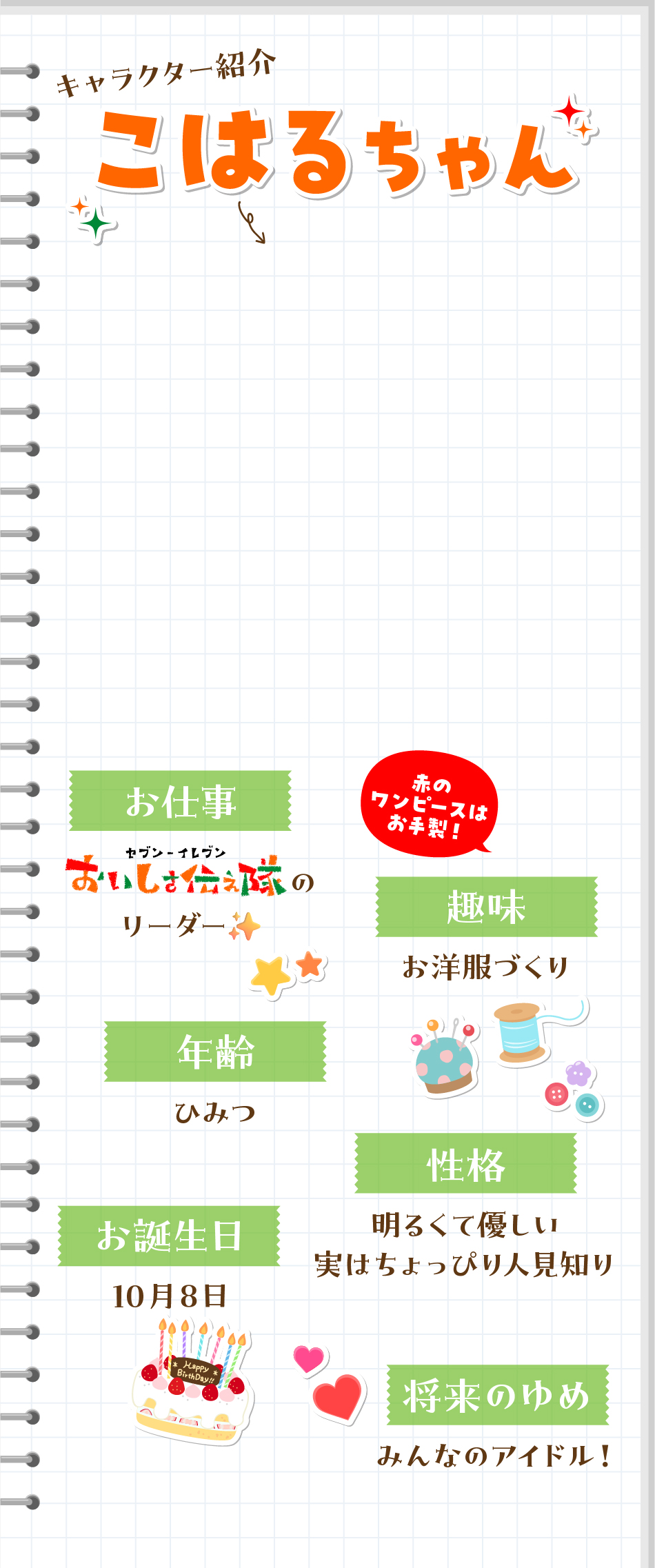 キャラクター紹介 こはるちゃん お仕事：セブン‐イレブンおいしさ伝え隊のリーダー 年齢：ひみつ お誕生日：10月8日 趣味：お洋服づくり 性格：明るくて優しい・実はちょっぴり人見知り 将来の夢：みんなのアイドル!