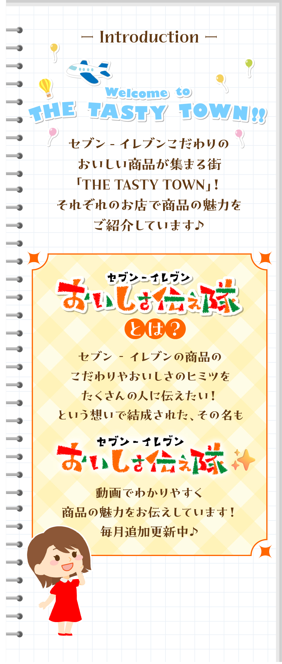 Introduction Welcome to THE TASTY TOWN セブン‐イレブンこだわりのおいしい商品が集まる街「THE TASTY TOWN」! それぞれのお店で商品の魅力をご紹介しています♪ セブン‐イレブンおいしさ伝え隊とは？ セブン‐イレブンの商品のこだわりやおいしさのヒミツをたくさんの人に伝えたい!という想いで結成された、その名も セブン‐イレブンおいしさ伝え隊 動画でわかりやすく商品の魅力をお伝えしていきます! 毎月追加更新中♪