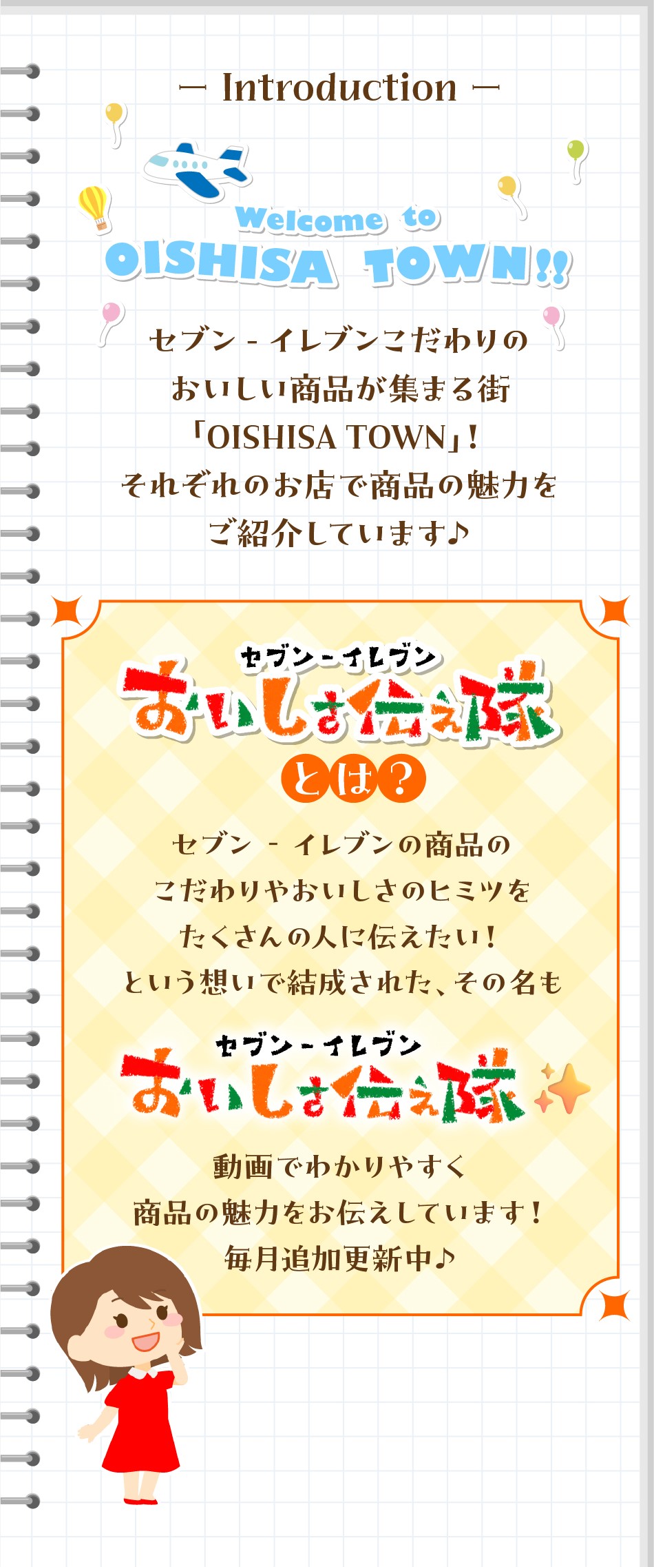 Introduction Welcome to OISHISA TOWN!! セブン‐イレブンこだわりのおいしい商品が集まる街「OISHISA TOWN」! それぞれのお店で商品の魅力をご紹介しています♪ セブン‐イレブンおいしさ伝え隊とは？ セブン‐イレブンの商品のこだわりやおいしさのヒミツをたくさんの人に伝えたい!という想いで結成された、その名も セブン‐イレブンおいしさ伝え隊 動画でわかりやすく商品の魅力をお伝えしていきます! 毎月追加更新中♪