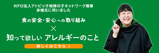 NPO法人アトピッ子地球の子ネットワーク理事 赤城氏に伺いました 食の安全・安心への取り組み 知って欲しいアレルギーのこと 詳しくはこちら