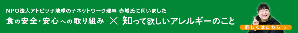 NPO法人アトピッ子地球の子ネットワーク理事 赤城氏に伺いました 食の安全・安心への取り組み 知って欲しいアレルギーのこと 詳しくはこちら