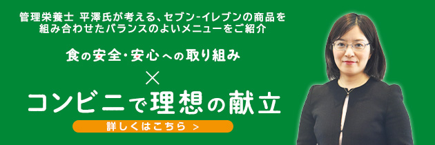 管理栄養士 平澤氏が考える、セブン‐イレブンの商品を組み合わせたバランスのよいメニューをご紹介 食の安全・安心への取り組み コンビニで理想の献立 詳しくはこちら