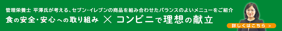 管理栄養士 平澤氏が考える、セブン‐イレブンの商品を組み合わせたバランスのよいメニューをご紹介 食の安全・安心への取り組み コンビニで理想の献立 詳しくはこちら