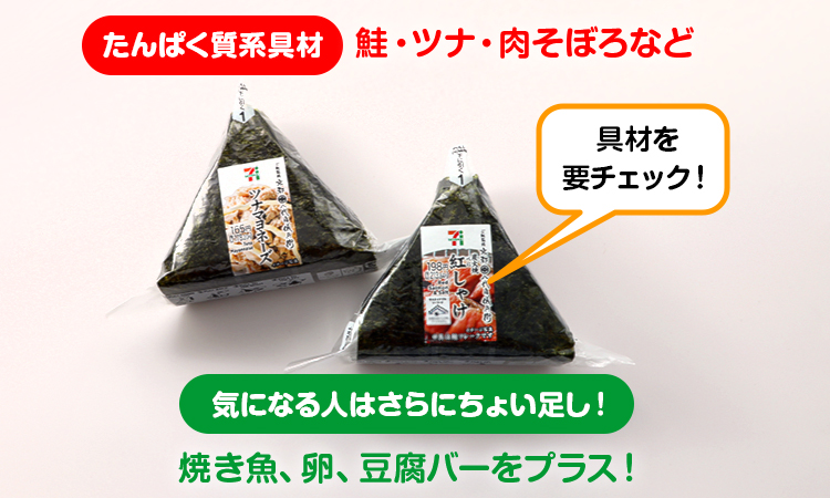 おにぎり たんぱく質系素材 鮭・ツナ・肉そぼろなど 具材を要チェック！ 気になる人はさらにちょい足し！ 焼き魚、卵、豆腐バーをプラス！