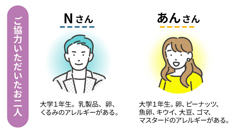 ご協力いただいたお二人 Nさん 大学1年生。乳製品、卵、くるみのアレルギーがある。 あんさん 大学1年生。卵、ピーナッツ、魚卵、キウイ、大豆、ゴマ、マスタードのアレルギーがある。