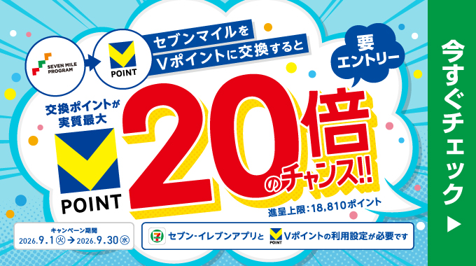 セブンマイルをVポイントに交換すると交換ポイントが実質最大20倍のチャンス!! 要エントリー  進呈上限：18,810ポイント キャンペーン期間 2026.9.1（火）→2026.9.30（水） セブン‐イレブンアプリとVポイントの利用登録が必要です 今すぐチェック