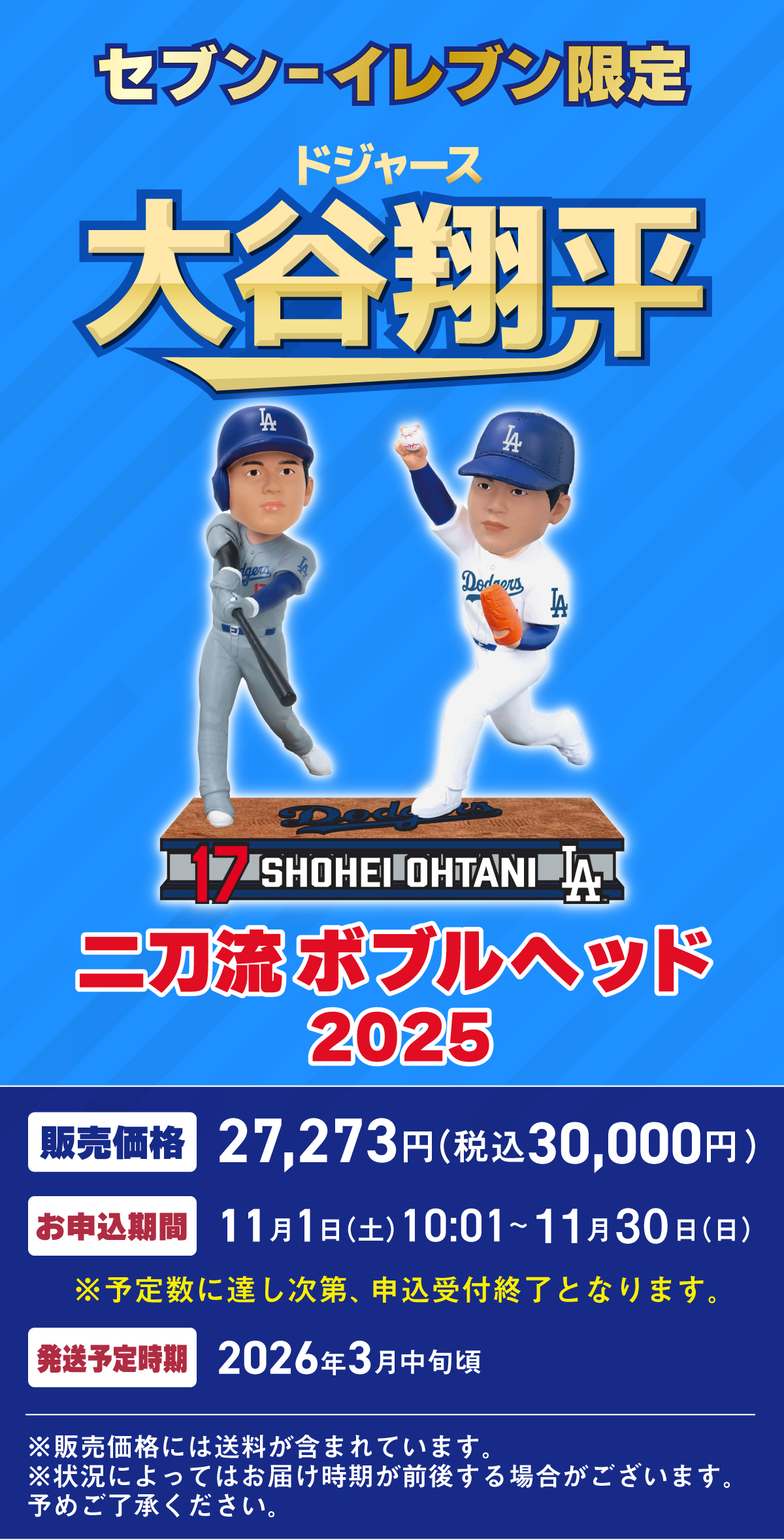 セブン‐イレブン限定 ドジャース 大谷翔平 二刀流ボブルヘッド 2025 販売価格 27,273円 (税込30,000円)  お申込期間 2025年11月1日(土)10:01~11月30日(日) ※予定数に達し次第、申込受付終了となります。発送予定時期 2026年3月中旬頃 ※販売価格には送料が含まれています。※状況によってはお届け時期が前後する場合がございます。予めご了承ください。