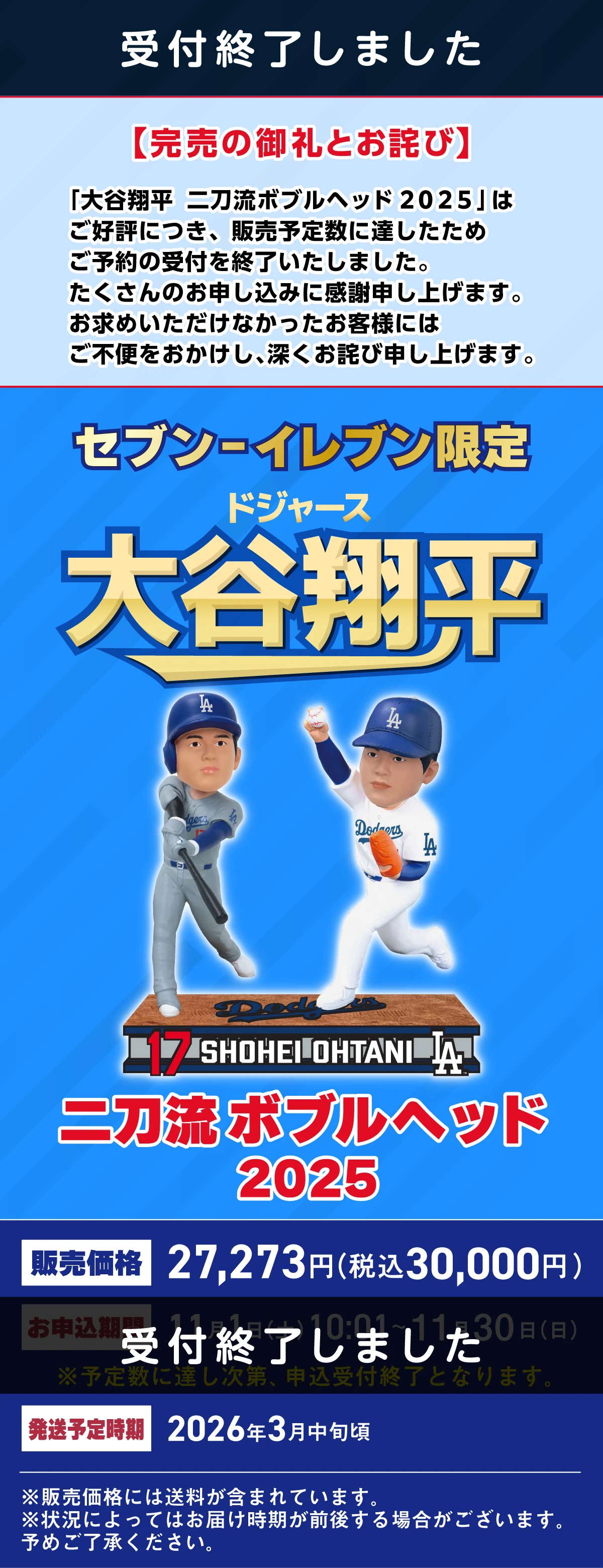 受付終了しました【完売の御礼とお詫び】「大谷翔平 二刀流ボブルヘッド 2025」はご好評につき、販売予定数に達したためご予約の受付を終了いたしました。たくさんのお申し込みに感謝申し上げます。お求めいただけなかったお客様にはご不便をおかけし、深くお詫び申し上げます。セブン‐イレブン限定 ドジャース 大谷翔平 二刀流ボブルヘッド2025 販売価格 27,273円 (税込30,000円)  受付終了しました 発送予定時期 2026年3月中旬頃 ※販売価格には送料が含まれています。※状況によってはお届け時期が前後する場合がございます。予めご了承ください。