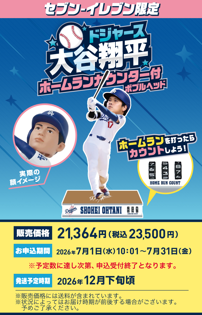 セブン‐イレブン限定 ドジャース大谷翔平ホームランカウンター付ボブルヘッド 実際の顔イメージ ホームランを打ったらカウントしよう！販売価格 21,364円（税込23,500円） お申込期間 2026年7月1日（水）10:01～7月31日（金） ※予定数に達し次第、申込受付終了となります。 発送予定時期 2026年12月下旬頃 ※販売価格には送料が含まれています。※状況によってはお届け時期が前後する場合がございます。予めご了承ください。
