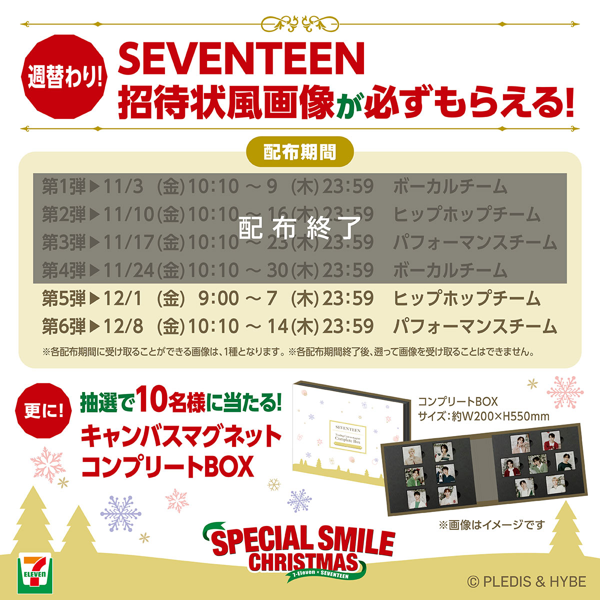 SEVENTEEN招待状風画像が週替わりで必ずもらえる!更に抽選で10名様にキャンバスマグネットコンプリートBOXが当たる!キャンペーン 限定画像配布期間 第1弾:11月3日金曜日10:10から9日木曜日23:59まで ボーカルチーム画像、第2弾:11月10日金曜日10:10から16日木曜日23:59まで ヒップホップチーム画像、第3弾:11月17日金曜日10:10から23日木曜日23:59まで パフォーマンスチーム画像、第4弾11月24日金曜日10:10から30日木曜日23:59まで ボーカルチーム画像、第5弾12月1日金曜日9:00から7日木曜日23:59 ヒップホップチーム画像、第6弾12月8日金曜日10:10から14日木曜日23:59まで パフォーマンスチーム画像 注意事項 各配布期間に受け取ることができる画像は、1種類となります。各配布期間終了後、遡って画像を受け取ることはできません。投稿時間は変更になる可能性がございます。