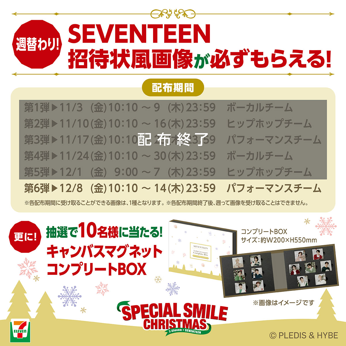 SEVENTEEN招待状風画像が週替わりで必ずもらえる!更に抽選で10名様にキャンバスマグネットコンプリートBOXが当たる!キャンペーン 限定画像配布期間 第1弾:11月3日金曜日10:10から9日木曜日23:59まで ボーカルチーム画像、第2弾:11月10日金曜日10:10から16日木曜日23:59まで ヒップホップチーム画像、第3弾:11月17日金曜日10:10から23日木曜日23:59まで パフォーマンスチーム画像、第4弾11月24日金曜日10:10から30日木曜日23:59まで ボーカルチーム画像、第5弾12月1日金曜日9:00から7日木曜日23:59 ヒップホップチーム画像、第6弾12月8日金曜日10:10から14日木曜日23:59まで パフォーマンスチーム画像 注意事項 各配布期間に受け取ることができる画像は、1種類となります。各配布期間終了後、遡って画像を受け取ることはできません。投稿時間は変更になる可能性がございます。