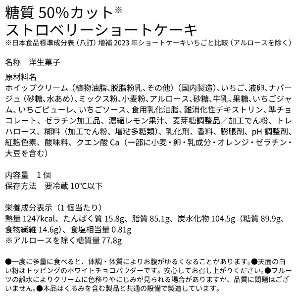 糖質50％カット※ストロベリーショートケーキ ※日本食品標準成分表（八訂）増補2023年ショートケーキいちごと比較（アルロースを除く） 名称　洋生菓子 原材料名 ホイップクリーム（植物油脂、脱脂粉乳、その他）（国内製造）、いちご、液卵、ナパージュ（砂糖、水あめ）、ミックス粉、小麦粉、アルロース、砂糖、牛乳、果糖、いちごジャム、いちごピューレ、いちごソース、食用乳化油脂、難消化性デキストリン、準チョコレート、ゼラチン加工品、濃縮レモン果汁、麦芽糖調整品／加工でん粉、トレハロース、糊料（加工でん粉、増粘多糖類）、乳化剤、香料、膨脹剤、pH調整剤、紅麹色素、酸味料、クエン酸Ca（一部に小麦・卵・乳成分・オレンジ・ゼラチン・大豆を含む） 内容量　1個 保存方法　要冷蔵10℃以下 栄養成分表示（1個当たり）熱量 1247kcal、たんぱく質 15.8g、脂質 85.1g、炭水化物 104.5g（糖質 89.9g、食物繊維 14.6g）、食塩相当量 0.81g ※アルロースを除く糖質量 77.8g ●一度に多量に食べると、体調・体質によりお腹がゆるくなることがあります。●天面の白い粉はトッピングのホワイトチョコパウダーです。安心してお召し上がりください。●フルーツの離水によりクリームに色移りやにじみが見られる場合がありますが、品質に問題はございません。●本品はくるみを含む製品と共通の設備で製造しています。