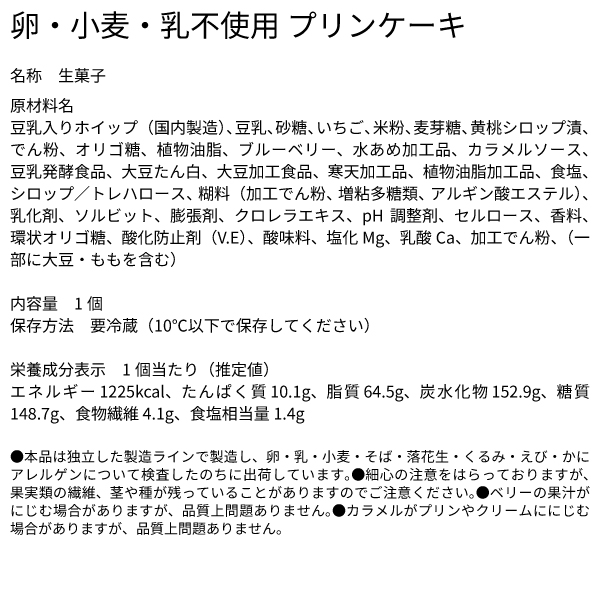 卵・小麦・乳不使用 プリンケーキ 名称 生菓子 原材料名 豆乳入りホイップ（国内製造）、豆乳、砂糖、いちご、米粉、麦芽糖、黄桃シロップ漬、でん粉、オリゴ糖、植物油脂、ブルーベリー、水あめ加工品、カラメルソース、豆乳発酵食品、大豆たん白、大豆加工食品、寒天加工品、植物油脂加工品、食塩、シロップ／トレハロース、糊料（加工でん粉、増粘多糖類、アルギン酸エステル）、乳化剤、ソルビット、膨張剤、クロレラエキス、pH調整剤、セルロース、香料、環状オリゴ糖、酸化防止剤（V.E）、酸味料、塩化Mg、乳酸Ca、加工でん粉、（一部に大豆・ももを含む） 内容量　1個 保存方法　要冷蔵（10℃以下で保存してください） 栄養成分表示　1個当たり（推定値） エネルギー 1225kcal、たんぱく質 10.1g、脂質 64.5g、炭水化物 152.9g、糖質 148.7g、食物繊維 4.1g、食塩相当量 1.4g ●本品は独立した製造ラインで製造し、卵・乳・小麦・そば・落花生・くるみ・えび・かにアレルゲンについて検査したのちに出荷しています。●細心の注意をはらっておりますが、果実類の繊維、茎や種が残っていることがありますのでご注意ください。●ベリーの果汁がにじむ場合がありますが、品質上問題ありません。●カラメルがプリンやクリームににじむ場合がありますが、品質上問題ありません。