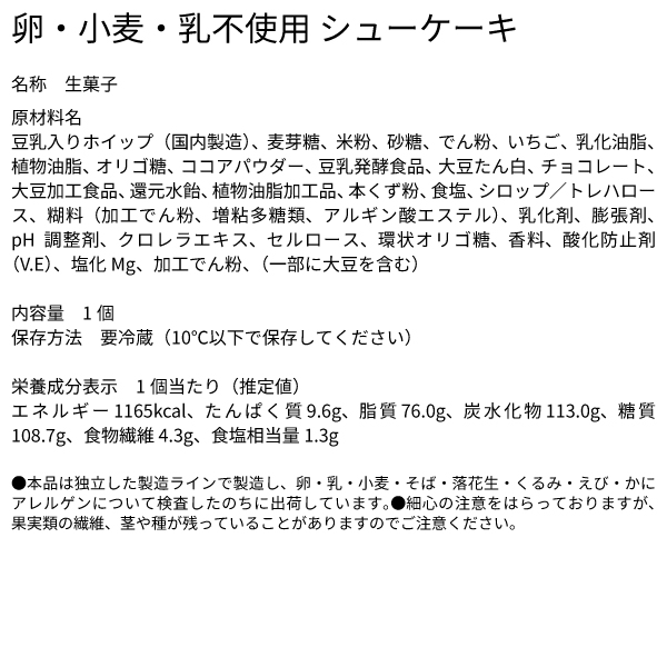 卵・小麦・乳不使用 シューケーキ 名称 生菓子 原材料名 豆乳入りホイップ（国内製造）、麦芽糖、米粉、砂糖、でん粉、いちご、乳化油脂、植物油脂、オリゴ糖、ココアパウダー、豆乳発酵食品、大豆たん白、チョコレート、大豆加工食品、還元水飴、植物油脂加工品、本くず粉、食塩、シロップ／トレハロース、糊料（加工でん粉、増粘多糖類、アルギン酸エステル）、乳化剤、膨張剤、pH調整剤、クロレラエキス、セルロース、環状オリゴ糖、香料、酸化防止剤（V.E）、塩化Mg、加工でん粉、（一部に大豆を含む） 内容量 1個 保存方法　要冷蔵（10℃以下で保存してください） 栄養成分表示　1個当たり（推定値） エネルギー 1165kcal、たんぱく質 9.6g、脂質 76.0g、炭水化物 113.0g、糖質 108.7g、食物繊維 4.3g、食塩相当量 1.3g ●本品は独立した製造ラインで製造し、卵・乳・小麦・そば・落花生・くるみ・えび・かにアレルゲンについて検査したのちに出荷しています。●細心の注意をはらっておりますが、果実類の繊維、茎や種が残っていることがありますのでご注意ください。