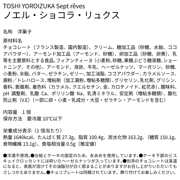 TOSHI YOROIZUKA Sept rêves ノエル・ショコラ・リュクス 名称 洋菓子 原材料名 チョコレート（フランス製造、国内製造）、クリーム、糖加工品（砂糖、水飴、ココアパウダー）、アーモンド加工品（アーモンド、砂糖）、卵加工品（砂糖、卵黄）、乳等を主要原料とする食品、フィアンティーヌ（小麦粉、砂糖、果糖ぶどう糖液糖、ショートニング、その他）、アーモンド、液卵、牛乳、ヘーゼルナッツ、マーガリン、砂糖、小麦粉、水飴、バター、ゼラチン、ゼリー、加工油脂、ココアパウダー、カラメルソース、澱粉／トレハロース、増粘剤（加工澱粉、増粘多糖類）、グリセリン、乳化剤、グリシン、香料、膨脹剤、着色料（カラメル、クエルセチン、金、カロチノイド、紅花赤）、酸味料、pH調整剤、乳酸Ca、ポリリン酸Na、乳清ミネラル、安定剤（増粘多糖類）、酸化防止剤（V.E）（一部に卵・小麦・乳成分・大豆・ゼラチン・アーモンドを含む） 内容量 1個 保存方法 要冷蔵10℃以下 栄養成分表示（1個当たり） 熱量 1640kcal、たんぱく質 27.3g、脂質 100.4g、炭水化物 163.2g、（糖質 150.1g、食物繊維 13.1g）、食塩相当量 0.5g（推定値） ●洋酒不使用。●台紙とケーキの固定のため、水あめを使用しています。●ケーキ下部のビスキュイクロッカントには砕いたヘーゼルナッツが入っています。●別添のチョコレートは高温になると、表面が溶けてその油脂分が白く固まることがありますがお召し上がりいただいてもさしつかえありません。●チョコプレートは同梱されています。飾り付けてお楽しみください。