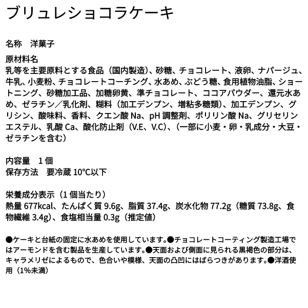 ブリュレショコラケーキ 名称 洋菓子 原材料名 乳等を主要原料とする食品（国内製造）、砂糖、チョコレート、液卵、ナパージュ、牛乳、小麦粉、チョコレートコーチング、水あめ、ぶどう糖、食用植物油脂、ショートニング、砂糖加工品、加糖卵黄、準チョコレート、ココアパウダー、還元水あめ、ゼラチン／乳化剤、糊料（加工デンプン、増粘多糖類）、加工デンプン、グリシン、酸味料、香料、クエン酸Na、pH調整剤、ポリリン酸Na、グリセリンエステル、乳酸Ca、酸化防止剤（V.E、V.C）、（一部に小麦・卵・乳成分・大豆・ゼラチンを含む） 内容量 1個 保存方法 要冷蔵10℃以下 栄養成分表示（1個当たり） 熱量677kcal、たんぱく質9.6g、脂質37.4g、炭水化物77.2g（糖質73.8g、食物繊維3.4g）、食塩相当量0.3g（推定値） ●ケーキと台紙の固定に水あめを使用しています。●チョコレートコーティング製造工場ではアーモンドを含む製品を生産しています。●天面および側面に見られる黒褐色の部分は、キャラメリゼによるもので、色合いや模様、天面の凸凹にはばらつきがあります。●洋酒使用（1%未満）