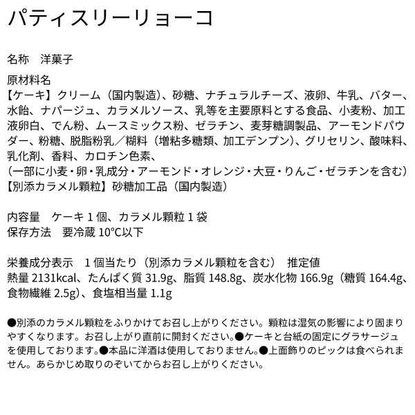 パティスリーリョーコ 名称 洋菓子 原材料名 【ケーキ】クリーム（国内製造）、砂糖、ナチュラルチーズ、液卵、牛乳、バター、水飴、ナパージュ、カラメルソース、乳等を主要原料とする食品、小麦粉、加工液卵白、でん粉、ムースミックス粉、ゼラチン、麦芽糖調製品、アーモンドパウダー、粉糖、脱脂粉乳／糊料（増粘多糖類、加工デンプン）、グリセリン、酸味料、乳化剤、香料、カロチン色素、（一部に小麦・卵・乳成分・アーモンド・オレンジ・大豆・りんご・ゼラチンを含む）【別添カラメル顆粒】砂糖加工品（国内製造） 内容量 ケーキ1個、カラメル顆粒1袋 保存方法 要冷蔵10℃以下 栄養成分表示 1個当たり（別添カラメル顆粒を含む） 推定値 熱量2131kcal、たんぱく質31.9g、脂質148.8g、炭水化物166.9g（糖質164.4g、食物繊維2.5g）、食塩相当量1.1g ●別添のカラメル顆粒をふりかけてお召し上がりください。顆粒は湿気の影響により固まりやすくなります。お召し上がり直前に開封ください。●ケーキと台紙の固定にグラサージュを使用しております。●本品に洋酒は使用しておりません。●上面飾りのピックは食べられません。あらかじめ取りのぞいてからお召し上がりください。
