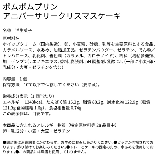 ポムポムプリン アニバーサリークリスマスケーキ 名称 洋生菓子 原材料名 ホイップクリーム（国内製造）、卵、小麦粉、砂糖、乳等を主要原料とする食品、カラメルソース、水あめ、油脂加工品、ゼラチンパウダー、ゼラチン、でん粉／トレハロース、乳化剤、着色料（カラメル、カロテノイド）、糊料（増粘多糖類、加工デンプン）、エノキエキス、香料、膨脹剤、pH調整剤、乳酸Ca、（一部に小麦・卵・乳成分・大豆・ゼラチンを含む） 内容量 1個 保存方法 10℃以下で保存してください（要冷蔵）。 栄養成分表示（1個当たり） エネルギー 1343kcal、たんぱく質 15.2g、脂質 88.2g、炭水化物 122.9g（糖質 121.3g 食物繊維 1.6g）、食塩相当量 0.74g この表示値は、目安です。 本商品に含まれるアレルギー物質（特定原材料等28品目中） 卵・乳成分・小麦・大豆・ゼラチン ●開封後は消費期限にかかわらず、お早めにお召しあがりください。●ピックが同梱されております。飾り付けてお楽しみください。●トレーとケーキの固定のため、水あめを使用しております。●この商品には洋酒を使用しておりません。