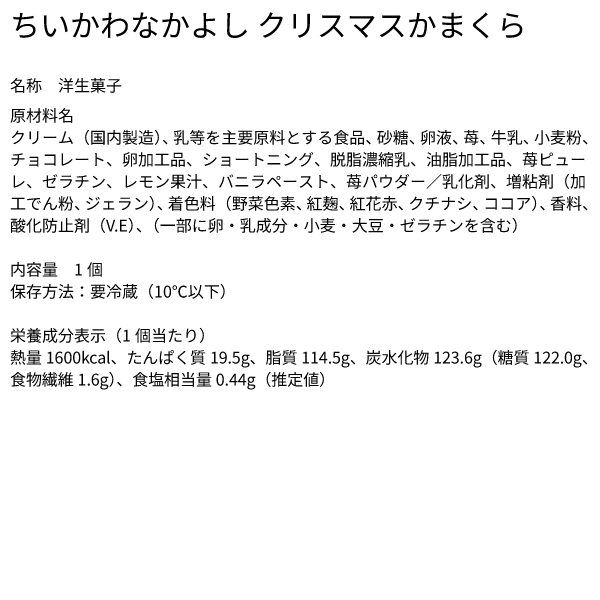 ちいかわなかよし クリスマスかまくら​ 名称 洋生菓子 原材料名 クリーム（国内製造）、乳等を主要原料とする食品、砂糖、卵液、苺、牛乳、小麦粉、チョコレート、卵加工品、ショートニング、脱脂濃縮乳、油脂加工品、苺ピューレ、ゼラチン、レモン果汁、バニラペースト、苺パウダー／乳化剤、増粘剤（加工でん粉、ジェラン）、着色料（野菜色素、紅麹、紅花赤、クチナシ、ココア）、香料、酸化防止剤（V.E）、（一部に卵・乳成分・小麦・大豆・ゼラチンを含む）​内容量 1個 保存方法：要冷蔵（10℃以下） 栄養成分表示（1個当たり）熱量1600kcal、たんぱく質19.5g、脂質114.5g、炭水化物123.6g（糖質122.0g、食物繊維1.6g）、食塩相当量0.44g（推定値）