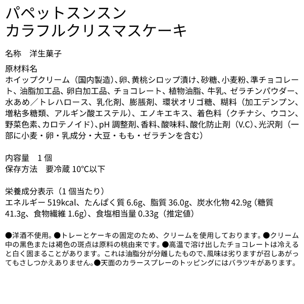 パペットスンスン カラフルクリスマスケーキ 名称 洋生菓子 原材料名 ホイップクリーム（国内製造）、卵、黄桃シロップ漬け、砂糖、小麦粉、準チョコレート、油脂加工品、卵白加工品、チョコレート、植物油脂、牛乳、ゼラチンパウダー、水あめ／トレハロース、乳化剤、膨脹剤、環状オリゴ糖、糊料（加工デンプン、増粘多糖類、アルギン酸エステル）、エノキエキス、着色料（クチナシ、ウコン、野菜色素、カロテノイド）、pH調整剤、香料、酸味料、酸化防止剤（V.C）、光沢剤（一部に小麦・卵・乳成分・大豆・もも・ゼラチンを含む） 内容量 1個 保存方法 要冷蔵10℃以下 栄養成分表示（1個当たり） エネルギー 519kcal、たんぱく質 6.6g、脂質 36.0g、炭水化物 42.9g （糖質 41.3g、食物繊維 1.6g）、食塩相当量 0.33g（推定値） ●洋酒不使用。 ●トレーとケーキの固定のため、クリームを使用しております。 ●クリーム中の黒色または褐色の斑点は原料の桃由来です。 ●高温で溶け出したチョコレートは冷えると白く固まることがあります。これは油脂分が分離したもので、風味は劣りますが召しあがってもさしつかえありません。●天面のカラースプレーのトッピングにはバラツキがあります。