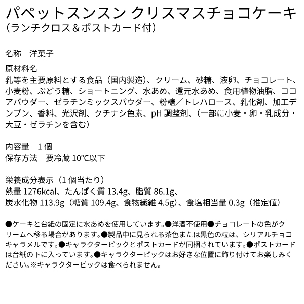 パペットスンスン クリスマスチョコケーキ（ランチクロス＆ポストカード付） 名称 洋菓子 原材料名 乳等を主要原料とする食品（国内製造）、クリーム、砂糖、液卵、チョコレート、小麦粉、ぶどう糖、ショートニング、水あめ、還元水あめ、食用植物油脂、ココアパウダー、ゼラチンミックスパウダー、粉糖／トレハロース、乳化剤、加工デンプン、香料、光沢剤、クチナシ色素、pH調整剤、（一部に小麦・卵・乳成分・大豆・ゼラチンを含む） 内容量 1個 保存方法 要冷蔵10℃以下 栄養成分表示（1個当たり）熱量1276kcal、たんぱく質13.4g、脂質86.1g、炭水化物113.9g（糖質109.4g、食物繊維4.5g）、食塩相当量0.3g（推定値） ●ケーキと台紙の固定に水あめを使用しています。●洋酒不使用●チョコレートの色がクリームへ移る場合があります。●製品中に見られる茶色または黒色の粒は、シリアルチョコキャラメルです。●キャラクターピックとポストカードが同梱されています。●ポストカードは台紙の下に入っています。●キャラクターピックはお好きな位置に飾り付けてお楽しみください。※キャラクターピックは食べられません。