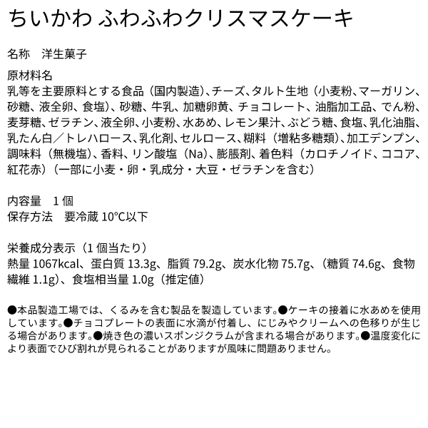 ちいかわ ふわふわクリスマスケーキ 名称 洋生菓子 原材料名 乳等を主要原料とする食品（国内製造）、チーズ、タルト生地（小麦粉、マーガリン、砂糖、液全卵、食塩）、砂糖、牛乳、加糖卵黄、チョコレート、油脂加工品、でん粉、麦芽糖、ゼラチン、液全卵、小麦粉、水あめ、レモン果汁、ぶどう糖、食塩、乳化油脂、乳たん白／トレハロース、乳化剤、セルロース、糊料（増粘多糖類）、加工デンプン、調味料（無機塩）、香料、リン酸塩（Na）、膨脹剤、着色料（カロチノイド、ココア、紅花赤）（一部に小麦・卵・乳成分・大豆・ゼラチンを含む） 内容量 1個 保存方法　要冷蔵10℃以下 栄養成分表示（1個当たり） 熱量 1067kcal、蛋白質 13.3g、脂質 79.2g、炭水化物 75.7g、（糖質 74.6g、食物繊維 1.1g）、食塩相当量 1.0g（推定値） ●本品製造工場では、くるみを含む製品を製造しています。●ケーキの接着に水あめを使用しています。●チョコプレートの表面に水滴が付着し、にじみやクリームへの色移りが生じる場合があります。●焼き色の濃いスポンジクラムが含まれる場合があります。●温度変化により表面でひび割れが見られることがありますが風味に問題ありません。