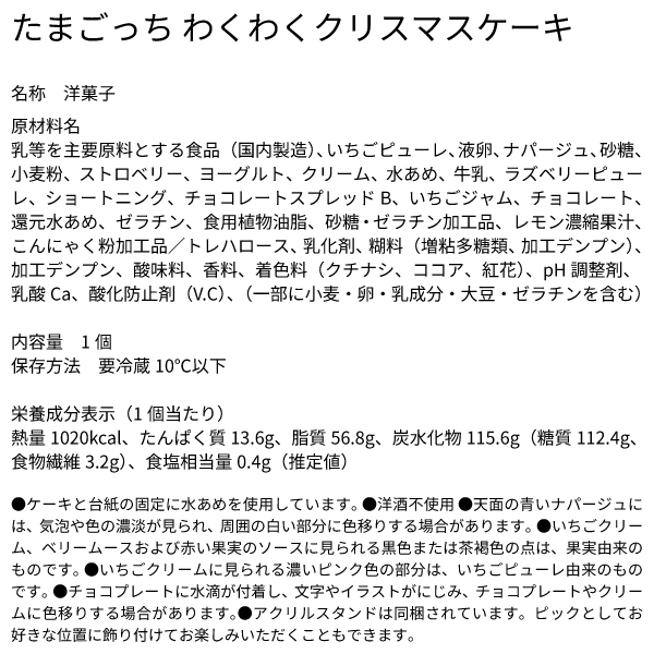たまごっち わくわくクリスマスケーキ 名称 洋菓子 原材料名 乳等を主要原料とする食品（国内製造）、いちごピューレ、液卵、ナパージュ、砂糖、小麦粉、ストロベリー、ヨーグルト、クリーム、水あめ、牛乳、ラズベリーピューレ、ショートニング、チョコレートスプレッドB、いちごジャム、チョコレート、還元水あめ、ゼラチン、食用植物油脂、砂糖・ゼラチン加工品、レモン濃縮果汁、こんにゃく粉加工品／トレハロース、乳化剤、糊料（増粘多糖類、加工デンプン）、加工デンプン、酸味料、香料、着色料（クチナシ、ココア、紅花）、pH調整剤、乳酸Ca、酸化防止剤（V.C）、（一部に小麦・卵・乳成分・大豆・ゼラチンを含む） 内容量 1個 保存方法 要冷蔵10℃以下 栄養成分表示（1個当たり） 熱量1020kcal、たんぱく質13.6g、脂質56.8g、炭水化物115.6g（糖質112.4g、食物繊維3.2g）、食塩相当量0.4g（推定値） ●ケーキと台紙の固定に水あめを使用しています。 ●洋酒不使用 ●天面の青いナパージュには、気泡や色の濃淡が見られ、周囲の白い部分に色移りする場合があります。 ●いちごクリーム、ベリームースおよび赤い果実のソースに見られる黒色または茶褐色の点は、果実由来のものです。 ●いちごクリームに見られる濃いピンク色の部分は、いちごピューレ由来のものです。 ●チョコプレートに水滴が付着し、文字やイラストがにじみ、チョコプレートやクリームに色移りする場合があります。●アクリルスタンドは同梱されています。ピックとしてお好きな位置に飾り付けてお楽しみいただくこともできます。