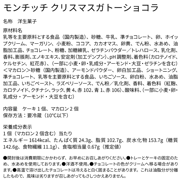 モンチッチ クリスマスガトーショコラ 名称 洋生菓子 原材料名 乳等を主要原料とする食品（国内製造）、砂糖、牛乳、準チョコレート、卵、ホイップクリーム、マーガリン、小麦粉、ココア、カカオマス、卵黄、でん粉、水あめ、油脂加工品、チョコレート、粉糖、加糖練乳、ゼラチンパウダー／トレハロース、乳化剤、香料、膨脹剤、エノキエキス、安定剤（加工デンプン）、pH調整剤、着色料（カロテノイド、ケルセチン、紅花赤）、（一部に小麦・卵・乳成分・アーモンド・大豆・ゼラチンを含む）＜マカロン＞砂糖（国内製造）、アーモンドパウダー、卵白加工品、ショートニング、準チョコレート、乳等を主要原料とする食品、いちごソース、卵白粉、水あめ、油脂加工品、いちごペースト、ラズベリーソース、でん粉／乳化剤、香料、着色料（紅麹、カロテノイド、クチナシ、ラック、黄4、赤102、青1、赤106）、酸味料、（一部に小麦・卵・乳成分・アーモンド・大豆を含む） 内容量 ケーキ1個、マカロン2個 保存方法：要冷蔵（10℃以下） 栄養成分表示 1個（マカロン2個含む）当たり エネルギー 1614kcal、たんぱく質 24.3g、脂質 102.7g、炭水化物 153.7g（糖質 142.6g、食物繊維 11.1g）、食塩相当量 0.67g（推定値） ●開封後は消費期限にかかわらず、お早めにお召しあがりください。●トレーとケーキの固定のため、水あめを使用しております。●洋酒不使用。●チョコレートの色がクリームへ移る場合があります。●高温で溶け出したチョコレートは冷えると白く固まることがあります。これは油脂分が分離したもので、風味は劣りますが召しあがってもさしつかえありません。