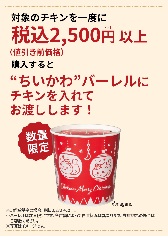 対象のチキンを一度に税込2,500円以上※1（値引き前価格）購入すると“ちいかわ”バーレルにチキンを入れてお渡しします！ 数量限定 ※1 軽減税率の場合、税抜2,272円以上。 ※バーレルは数量限定です。各店舗によって在庫状況は異なります。在庫切れの場合はご容赦ください。 ※写真はイメージです。 ©nagano