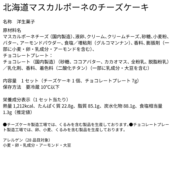 北海道マスカルポーネのチーズケーキ 名称 洋生菓子 原材料名 マスカルポーネチーズ（国内製造）、液卵、クリーム、クリームチーズ、砂糖、小麦粉、バター、アーモンドパウダー、食塩／増粘剤（グルコマンナン）、香料、膨脹剤（一部に小麦・卵・乳成分・アーモンドを含む）、チョコレートプレート：チョコレート（国内製造）（砂糖、ココアバター、カカオマス、全粉乳、脱脂粉乳）／乳化剤、香料、着色料（二酸化チタン）（一部に乳成分・大豆を含む） 内容量 1セット（チーズケーキ1個、チョコレートプレート7g） 保存方法 要冷蔵10℃以下 栄養成分表示（1セット当たり） 熱量 1,212kcal、たんぱく質 22.8g、脂質 85.1g、炭水化物 88.1g、食塩相当量 1.3g（推定値） ●チーズケーキ製造工場では、くるみを含む製品を生産しております。●チョコレートプレート製造工場では、卵、小麦、くるみを含む製品を生産しております。 アレルゲン（28品目対象） 小麦・卵・乳成分・アーモンド・大豆