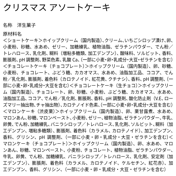 クリスマス アソートケーキ 名称 洋生菓子 原材料名 ＜ショートケーキ＞ホイップクリーム（国内製造）、クリーム、いちごシロップ漬け、卵、小麦粉、砂糖、水あめ、ゼリー、加糖練乳、植物油脂、ゼラチンパウダー、でん粉／トレハロース、乳化剤、糊料（増粘多糖類、加工デンプン）、酸味料、ソルビット、香料、膨脹剤、pH調整剤、野菜色素、乳酸Ca、（一部に小麦・卵・乳成分・大豆・ゼラチンを含む）＜チョコレートケーキ（チョコプレート）＞ホイップクリーム（国内製造）、卵、砂糖、小麦粉、チョコレート、ぶどう糖、カカオマス、水あめ、油脂加工品、ココア、でん粉／乳化剤、膨脹剤、着色料（カロテノイド、紅花黄、クチナシ）、香料、pH調整剤、（一部に小麦・卵・乳成分・大豆を含む）＜チョコレートケーキ（生チョコ）＞ホイップクリーム（国内製造）、チョコレート、卵、砂糖、小麦粉、ぶどう糖、カカオマス、水あめ、油脂加工品、ココア、でん粉／乳化剤、膨脹剤、香料、pH調整剤、酸化防止剤（V.E、ローズマリー抽出物、チャ抽出物）、カロテノイド色素、（一部に小麦・卵・乳成分・大豆を含む）＜マロンケーキ（渋皮栗）＞ホイップクリーム（国内製造）、卵、栗甘露煮、水あめ、マロンあん、砂糖、マロンペースト、小麦粉、ゼリー、植物油脂、ゼラチンパウダー、牛乳、卵黄、でん粉、加糖練乳、バニラシロップ／トレハロース、乳化剤、ソルビット、糊料（加工デンプン、増粘多糖類）、膨脹剤、着色料（カラメル、カロテノイド）、加工デンプン、香料、グリシン、pH調整剤、（一部に小麦・卵・乳成分・大豆・ゼラチンを含む）＜マロンケーキ（チョコプレート）＞ホイップクリーム（国内製造）、卵、水あめ、マロンあん、砂糖、マロンペースト、小麦粉、チョコレート、植物油脂、ゼラチンパウダー、牛乳、卵黄、でん粉、加糖練乳、バニラシロップ／トレハロース、乳化剤、安定剤（加工デンプン）、膨脹剤、着色料（カラメル、カロテノイド、ケルセチン、紅花赤）、加工デンプン、香料、グリシン、（一部に小麦・卵・乳成分・大豆・ゼラチンを含む）