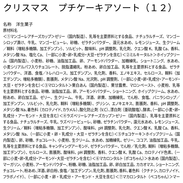 クリスマス プチケーキアソート（12） 名称 洋生菓子 原材料名 ＜①マンゴーレアチーズカップ＞ゼリー（国内製造）、乳等を主要原料とする食品、ナチュラルチーズ、マンゴーシロップ漬け、牛乳、マンゴーピューレ、砂糖、ゼラチンパウダー、還元水あめ、レモンジュース、生クリーム／糊料（増粘多糖類、加工デンプン）、ソルビット、酸味料、pH調整剤、乳化剤、クエン酸K、乳酸Ca、香料、メタリン酸Na、塩化Ca、（一部に小麦・卵・乳成分・大豆・ゼラチンを含む）＜②ミルキータルト＞ホイップクリーム（国内製造）、小麦粉、砂糖、油脂加工品、卵、アーモンドパウダー、加糖練乳、ショートニング、水あめ、小麦シリアルパフ入りチョコレート、脱脂濃縮乳、粉あめ、卵白加工品、乳等を主要原料とする食品、ゼラチンパウダー、洋酒、食塩／トレハロース、加工デンプン、乳化剤、香料、エノキエキス、セルロース、糊料（加工デンプン、増粘多糖類）、膨脹剤、メタリン酸Na、光沢剤、pH調整剤、（一部に小麦・卵・乳成分・アーモンド・大豆・ゼラチンを含む）＜③マロンタルト＞栗白あん（国内製造）、栗甘露煮、マロンペースト、小麦粉、乳等を主要原料とする食品、砂糖、油脂加工品、卵、アーモンドパウダー、ショートニング、ホイップクリーム、水あめ、粉あめ、卵白加工品、ゼリー、生クリーム、牛乳、洋酒、卵黄、加糖練乳、でん粉、食塩、バニラシロップ／加工デンプン、ソルビット、乳化剤、糊料（増粘多糖類）、グリシン、エノキエキス、膨脹剤、香料、pH調整剤、メタリン酸Na、着色料（カロテノイド、カラメル）、酸化防止剤（V.C）、漂白剤（亜硫酸塩）、酵素、（一部に小麦・卵・乳成分・アーモンド・大豆を含む）＜④ラズベリーレアチーズカップ＞ゼリー（国内製造）、乳等を主要原料とする食品、ナチュラルチーズ、牛乳、ラズベリーピューレ、砂糖、ゼラチンパウダー、還元水あめ、レモンジュース、生クリーム／糊料（増粘多糖類、加工デンプン）、酸味料、pH調整剤、乳化剤、クエン酸K、乳酸Ca、香料、メタリン酸Na、（一部に小麦・卵・乳成分・大豆・ゼラチンを含む）＜⑤チョコケーキ＞ホイップクリーム（国内製造）、卵、砂糖、チョコレート、小麦粉、生クリーム、水あめ、加糖練乳、ゼリー、ココア、油脂加工品、牛乳、乳等を主要原料とする食品、キャンディングアーモンド、ゼラチンパウダー、でん粉／乳化剤、糊料（増粘多糖類、加工デンプン）、セルロース、膨脹剤、酸味料、pH調整剤、香料、クエン酸K、乳酸Ca、カロテノイド色素、（一部に小麦・卵・乳成分・アーモンド・大豆・ゼラチンを含む）＜⑥マカロンタルト（ポコちゃん）＞水あめ（国内製造）、マーガリン、小麦粉、アーモンドパウダー、粉糖、砂糖、油脂加工品、卵、卵白加工品、カカオマス、ショートニング、チョコレート、粉あめ、洋酒、卵白粉、食塩／加工デンプン、乳化剤、膨脹剤、香料、着色料（クチナシ、カロテノイド、フラボノイド）、（一部に小麦・卵・乳成分・アーモンド・大豆を含む）＜⑦マカロンタルト（ペコちゃん）＞マー