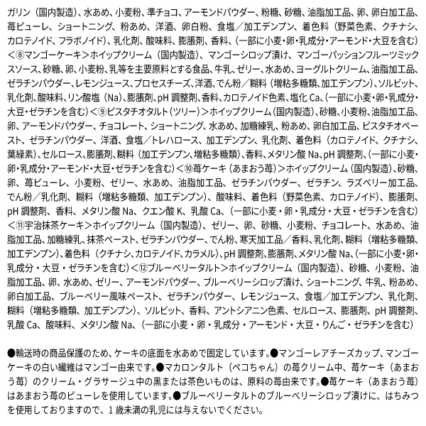 ガリン（国内製造）、水あめ、小麦粉、準チョコ、アーモンドパウダー、粉糖、砂糖、油脂加工品、卵、卵白加工品、苺ピューレ、ショートニング、粉あめ、洋酒、卵白粉、食塩／加工デンプン、着色料（野菜色素、クチナシ、カロテノイド、フラボノイド）、乳化剤、酸味料、膨脹剤、香料、（一部に小麦・卵・乳成分・アーモンド・大豆を含む）＜⑧マンゴーケーキ＞ホイップクリーム（国内製造）、マンゴーシロップ漬け、マンゴーパッションフルーツミックスソース、砂糖、卵、小麦粉、乳等を主要原料とする食品、牛乳、ゼリー、水あめ、ヨーグルトクリーム、油脂加工品、ゼラチンパウダー、レモンジュース、プロセスチーズ、洋酒、でん粉／糊料（増粘多糖類、加工デンプン）、ソルビット、乳化剤、酸味料、リン酸塩（Na）、膨脹剤、pH調整剤、香料、カロテノイド色素、塩化Ca、（一部に小麦・卵・乳成分・大豆・ゼラチンを含む）＜⑨ピスタチオタルト（ツリー）＞ホイップクリーム（国内製造）、砂糖、小麦粉、油脂加工品、卵、アーモンドパウダー、チョコレート、ショートニング、水あめ、加糖練乳、粉あめ、卵白加工品、ピスタチオペースト、ゼラチンパウダー、洋酒、食塩／トレハロース、加工デンプン、乳化剤、着色料（カロテノイド、クチナシ、葉緑素）、セルロース、膨脹剤、糊料（加工デンプン、増粘多糖類）、香料、メタリン酸Na、pH調整剤、（一部に小麦・卵・乳成分・アーモンド・大豆・ゼラチンを含む）＜⑩苺ケーキ（あまおう苺）＞ホイップクリーム（国内製造）、砂糖、卵、苺ピューレ、小麦粉、ゼリー、水あめ、油脂加工品、ゼラチンパウダー、ゼラチン、ラズベリー加工品、でん粉／乳化剤、糊料（増粘多糖類、加工デンプン）、酸味料、着色料（野菜色素、カロテノイド）、膨脹剤、pH調整剤、香料、メタリン酸Na、クエン酸K、乳酸Ca、（一部に小麦・卵・乳成分・大豆・ゼラチンを含む）＜⑪宇治抹茶ケーキ＞ホイップクリーム（国内製造）、ゼリー、卵、砂糖、小麦粉、チョコレート、水あめ、油脂加工品、加糖練乳、抹茶ペースト、ゼラチンパウダー、でん粉、寒天加工品／香料、乳化剤、糊料（増粘多糖類、加工デンプン）、着色料（クチナシ、カロテノイド、カラメル）、pH調整剤、膨脹剤、メタリン酸Na、（一部に小麦・卵・乳成分・大豆・ゼラチンを含む）＜⑫ブルーベリータルト＞ホイップクリーム（国内製造）、砂糖、小麦粉、油脂加工品、卵、水あめ、ゼリー、アーモンドパウダー、ブルーベリーシロップ漬け、ショートニング、牛乳、粉あめ、卵白加工品、ブルーベリー風味ペースト、ゼラチンパウダー、レモンジュース、食塩／加工デンプン、乳化剤、糊料（増粘多糖類、加工デンプン）、ソルビット、香料、アントシアニン色素、セルロース、膨脹剤、pH調整剤、乳酸Ca、酸味料、メタリン酸Na、（一部に小麦・卵・乳成分・アーモンド・大豆・りんご・ゼラチンを含む） ●輸送時の商品保護のため、ケーキの底面を水あめで固定しています。●マンゴーレアチーズカップ、マンゴーケーキの白い繊維はマンゴー由来です。●マカロンタルト（ペコちゃん）の苺クリーム中、苺ケーキ（あまおう苺）のクリーム・グラサージュ中の黒または茶色いものは、原料の苺由来です。●苺ケーキ（あまおう苺）はあまおう苺のピューレを使用しています。●ブルーベリータルトのブルーベリーシロップ漬けに、はちみつを使用しておりますので、1歳未満の乳児には与えないでください。