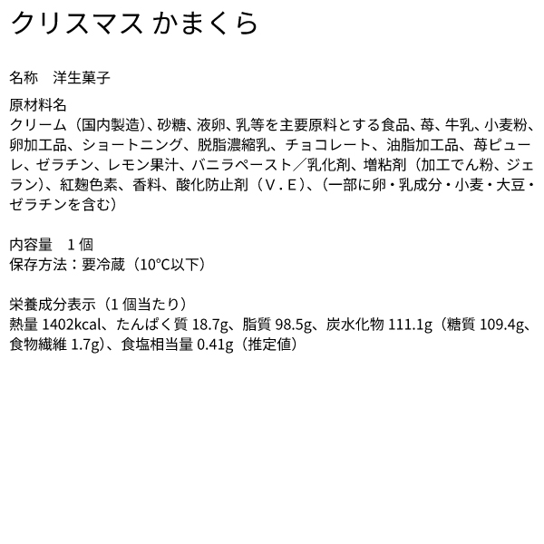 クリスマス かまくら 名称 洋生菓子 原材料名 クリーム（国内製造）、砂糖、液卵、乳等を主要原料とする食品、苺、牛乳、小麦粉、卵加工品、ショートニング、脱脂濃縮乳、チョコレート、油脂加工品、苺ピューレ、ゼラチン、レモン果汁、バニラペースト／乳化剤、増粘剤（加工でん粉、ジェラン）、紅麹色素、香料、酸化防止剤（Ｖ．Ｅ）、（一部に卵・乳成分・小麦・大豆・ゼラチンを含む）​ 内容量 1個 保存方法：要冷蔵（10℃以下） 栄養成分表示（1個当たり） 熱量1402kcal、たんぱく質18.7g、脂質98.5g、炭水化物111.1g（糖質109.4g、食物繊維1.7g）、食塩相当量0.41g（推定値）