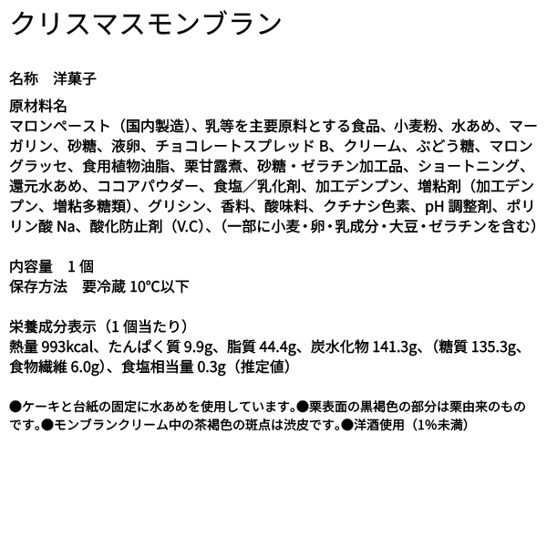 クリスマスモンブラン 名称 洋菓子 原材料名 マロンペースト（国内製造）、乳等を主要原料とする食品、小麦粉、水あめ、マーガリン、砂糖、液卵、チョコレートスプレッドB、クリーム、ぶどう糖、マロングラッセ、食用植物油脂、栗甘露煮、砂糖・ゼラチン加工品、ショートニング、還元水あめ、ココアパウダー、食塩／乳化剤、加工デンプン、増粘剤（加工デンプン、増粘多糖類）、グリシン、香料、酸味料、クチナシ色素、pH調整剤、ポリリン酸Na、酸化防止剤（V.C）、（一部に小麦・卵・乳成分・大豆・ゼラチンを含む） 内容量 1個 保存方法 要冷蔵10℃以下 栄養成分表示（1個当たり） 熱量 993kcal、たんぱく質 9.9g、脂質 44.4g、炭水化物 141.3g、（糖質 135.3g、食物繊維 6.0g）、食塩相当量 0.3g（推定値） ●ケーキと台紙の固定に水あめを使用しています。●栗表面の黒褐色の部分は栗由来のものです。●モンブランクリーム中の茶褐色の斑点は渋皮です。●洋酒使用（1％未満）