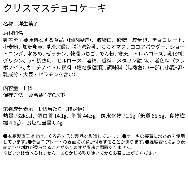 クリスマスチョコケーキ 名称 洋生菓子 原材料名 乳等を主要原料とする食品（国内製造）、液卵白、砂糖、液全卵、チョコレート、小麦粉、加糖卵黄、乳化油脂、脱脂濃縮乳、カカオマス、ココアパウダー、ショートニング、水あめ、ゼラチン、乾燥いちご、でん粉、寒天／トレハロース、乳化剤、グリシン、pH調整剤、セルロース、酒精、香料、メタリン酸Na、着色料（フラボノイド、カロチノイド）、糊料（増粘多糖類）、調味料（無機塩）､（一部に小麦・卵・乳成分・大豆・ゼラチンを含む） 内容量 1個 保存方法 要冷蔵10℃以下 栄養成分表示 1個当たり（推定値） 熱量 732kcal、蛋白質 14.1g、脂質 44.5g、炭水化物 71.1g（糖質 66.5g、食物繊維 4.6g）、食塩相当量 0.4g ●本品製造工場では、くるみを含む製品を製造しています。●ケーキの接着に水あめを使用しています。●チョコプレートの表面に水滴が付着することがあります。●温度変化により表面にひび割れが見られることがありますが風味に問題ありません。 ※ピックは食べられません。あらかじめ取り除いてからお召し上がりください。