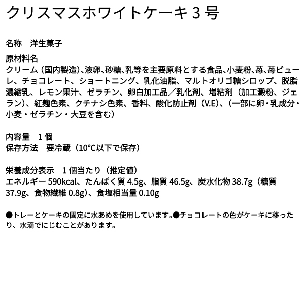 クリスマスホワイトケーキ3号 名称 洋生菓子 原材料名 クリーム（国内製造）、液卵、砂糖、乳等を主要原料とする食品、小麦粉、苺、苺ピューレ、チョコレート、ショートニング、乳化油脂、マルトオリゴ糖シロップ、脱脂濃縮乳、レモン果汁、ゼラチン、卵白加工品／乳化剤、増粘剤（加工澱粉、ジェラン）、紅麹色素、クチナシ色素、香料、酸化防止剤（V.E）、（一部に卵・乳成分・小麦・ゼラチン・大豆を含む） 内容量 1個 保存方法 要冷蔵（10℃以下で保存） 栄養成分表示 1個当たり（推定値） エネルギー 590kcal、たんぱく質 4.5g、脂質 46.5g、炭水化物 38.7g（糖質 37.9g、食物繊維 0.8g）、食塩相当量 0.10g ●トレーとケーキの固定に水あめを使用しています。●チョコレートの色がケーキに移ったり、水滴でにじむことがあります。