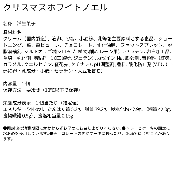 クリスマスホワイトノエル 名称 洋生菓子 原材料名 クリーム（国内製造）、液卵、砂糖、小麦粉、乳等を主要原料とする食品、ショートニング、苺、苺ピューレ、チョコレート、乳化油脂、ファットスプレッド、脱脂濃縮乳、マルトオリゴ糖シロップ、植物油脂、レモン果汁、ゼラチン、卵白加工品、食塩／乳化剤、増粘剤（加工澱粉、ジェラン）、カゼインNa、膨張剤、着色料（紅麹、カラメル、クエルセチン、紅花赤、クチナシ）、pH調整剤、香料、酸化防止剤（V.E）、（一部に卵・乳成分・小麦・ゼラチン・大豆を含む） 内容量　1個 保存方法　要冷蔵（10℃以下で保存） 栄養成分表示　1個当たり（推定値） エネルギー 544kcal、たんぱく質 5.3g、脂質 39.2g、炭水化物 42.9g、（糖質 42.0g、食物繊維 0.9g）、食塩相当量 0.15g ●開封後は消費期限にかかわらずお早めにお召し上がりください。●トレーとケーキの固定に水あめを使用しています。●チョコレートの色がケーキに移ったり、水滴でにじむことがあります。