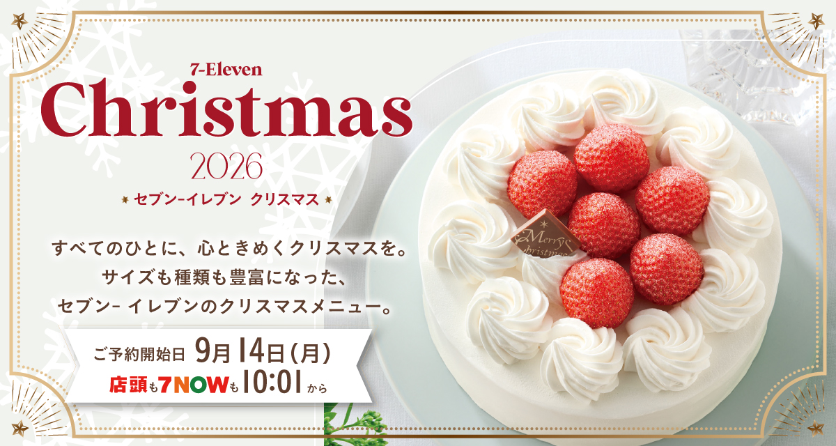 SEVEN-ELEVEN Christmas 2026 セブン‐イレブン クリスマス すべてのひとに、心ときめくクリスマスを。サイズも種類も豊富になった、セブン‐イレブンのクリスマスメニュー。ご予約開始日 9月14日（月） 店頭も７NOWも10:01から