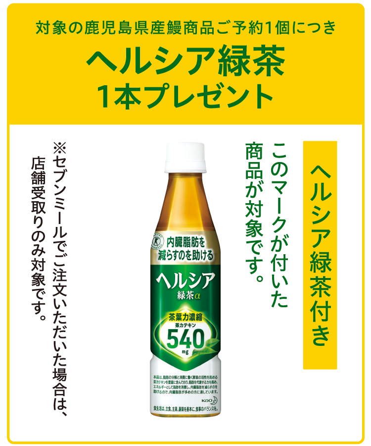 対象の鹿児島県産鰻商品ご予約1個につきヘルシア緑茶1本プレゼント ヘルシア緑茶付きのマークが付いた商品が対象です。 ※セブンミールでご注文いただいた場合は、店舗受取りのみ対象です。