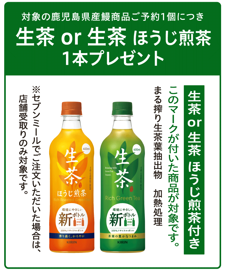 対象の鹿児島県産鰻商品ご予約1個につき生茶or生茶 ほうじ煎茶1本プレゼント 生茶 or 生茶 ほうじ煎茶付きのマークが付いた商品が対象です。 まる搾り生茶葉抽出物　加熱処理 ※セブンミールでご注文いただいた場合は、店舗受取りのみ対象です。