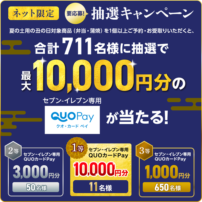 ネット限定 要応募！抽選キャンペーン 夏の土用の丑の日対象商品（弁当・蒲焼）を1個以上ご予約・お受取りいただくと、合計711名様に抽選で最大10,000円分のセブン‐イレブン専用QUOカードPay（クオ・カード ペイ）が当たる！ 1等 セブン‐イレブン専用QUOカードPay 10,000円分 11名様 2等 セブン‐イレブン専用QUOカードPay 3,000円分 50名様 3等 セブン‐イレブン専用QUOカードPay 1,000円分 650名様