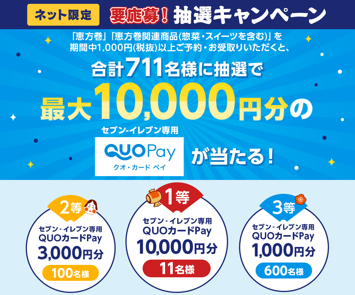 ネット限定 要応募！抽選キャンペーン 「恵方巻」「恵方巻関連商品（惣菜・スイーツを含む）」を期間中1,000円（税抜）以上ご予約・お受取りいただくと、合計711名様に抽選で最大10,000円分のセブン‐イレブン専用QUOカードPay（クオ・カード ペイ）が当たる！ 1等 セブン‐イレブン専用QUOカードPay10,000円分11名様 2等 セブン‐イレブン専用QUOカードPay3,000円分100名様 3等 セブン‐イレブン専用QUOカードPay1,000円分600名様 ページはこちら