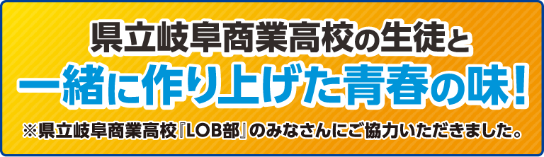 県立岐阜商業高校の生徒と一緒に作り上げた青春の味！※県立岐阜商業高校「LOB部」のみなさんにご協力いただきました。