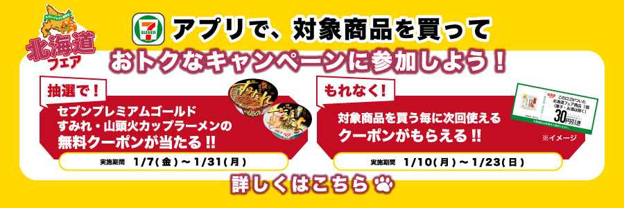 アプリで、対象商品を買っておトクなキャンペーンに参加しよう!抽選で!セブンプレミアムゴールド すみれ・山頭火カップラーメンの無料クーポンが当たる!! 実施期間 1月7日 金曜から1月31日 月曜まで もれなく!対象商品を買う毎に次回使えるクーポンがもらえる!! 実施期間 1月10日 月曜から1月23日 日曜まで 詳しくはこちら